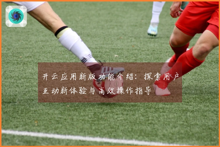 开云应用新版功能介绍：探索用户互动新体验与高效操作指导