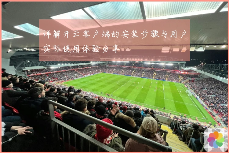 详解开云客户端的安装步骤与用户实际使用体验分享